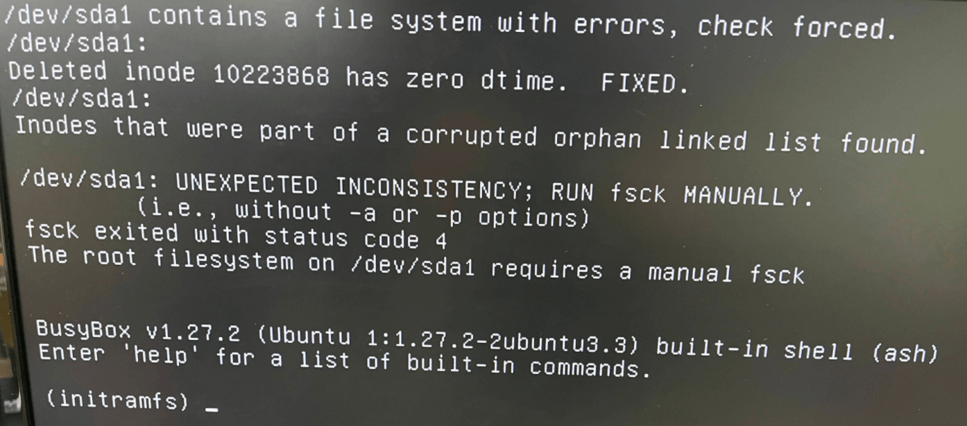 Featured image of post 【Linux】linux / ubuntu 問題解決: fsck 修復模式 /dev/sda1 contains a file system with errors, check forced. ... Inodes that were part of a corrupted orphan linked list found. /dev/sda1: UNEXPECTED INCONSISTENCY: RUN fsck MANUALLY. (i.e., without -a or -p options) fsck exited with status code 4 The root filesystem on /dev/sda1 requires a manual fsck BusyBox v1.27.2 (Ubuntu 1:1.27.2-2ubuntu3.3) built-in shell (ash) Enter 'help' for a list of built-in commands. (initramfs)_